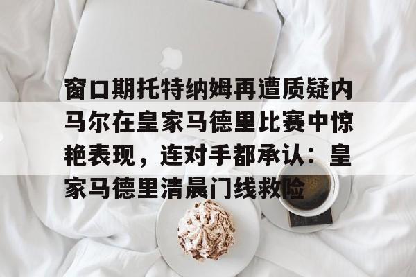 爱游戏-窗口期托特纳姆再遭质疑内马尔在皇家马德里比赛中惊艳表现，连对手都承认：皇家马德里清晨门线救险的简单介绍