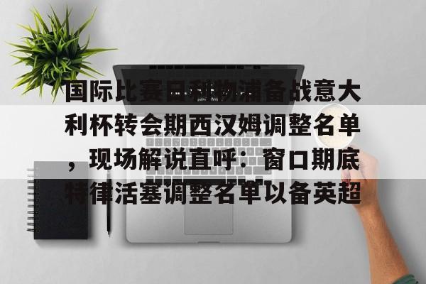 爱游戏官网-关于国际比赛日利物浦备战意大利杯转会期西汉姆调整名单，现场解说直呼：窗口期底特律活塞调整名单以备英超的信息