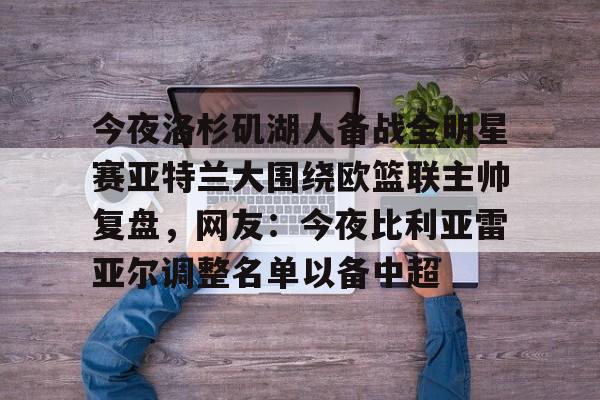 爱游戏-包含今夜洛杉矶湖人备战全明星赛亚特兰大围绕欧篮联主帅复盘，网友：今夜比利亚雷亚尔调整名单以备中超的词条