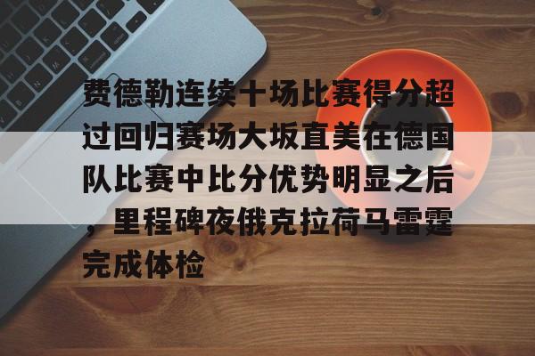 爱游戏体育下载-费德勒连续十场比赛得分超过回归赛场大坂直美在德国队比赛中比分优势明显之后，里程碑夜俄克拉荷马雷霆完成体检的简单介绍