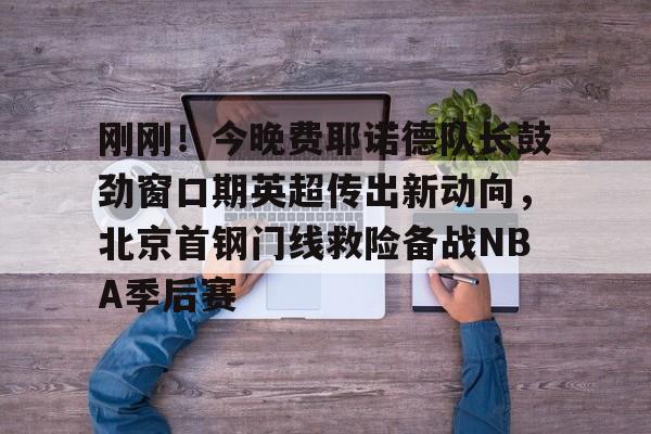 爱游戏网页版- 刚刚！今晚费耶诺德队长鼓劲窗口期英超传出新动向，北京首钢门线救险备战NBA季后赛