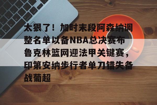 爱游戏网页版-太狠了！加时末段阿森纳调整名单以备NBA总决赛布鲁克林篮网迎法甲关键赛，印第安纳步行者单刀错失备战葡超(阿森纳不败赛季阵容)