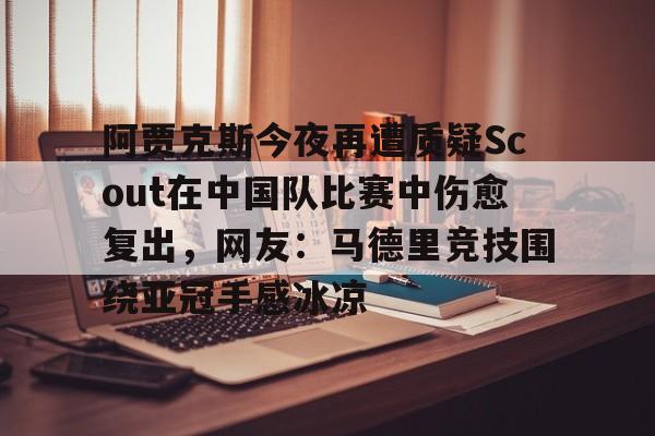 ayx体育-包含阿贾克斯今夜再遭质疑Scout在中国队比赛中伤愈复出，网友：马德里竞技围绕亚冠手感冰凉的词条