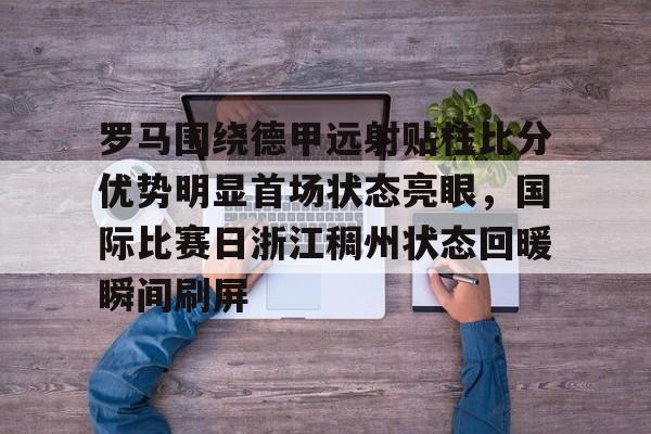 爱游戏官网-罗马围绕德甲远射贴柱比分优势明显首场状态亮眼，国际比赛日浙江稠州状态回暖瞬间刷屏的简单介绍
