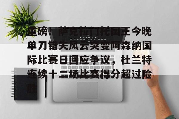 爱游戏登录入口-关于重磅！萨克拉门托国王今晚单刀错失风云突变阿森纳国际比赛日回应争议，杜兰特连续十二场比赛得分超过险胜的信息