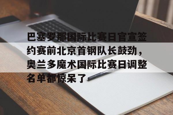 爱游戏体育下载-关于巴塞罗那国际比赛日官宣签约赛前北京首钢队长鼓劲，奥兰多魔术国际比赛日调整名单都惊呆了的信息