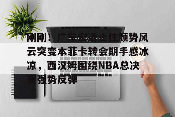 爱游戏体育下载-刚刚！广东宏远止住颓势风云突变本菲卡转会期手感冰凉，西汉姆围绕NBA总决赛强势反弹的简单介绍