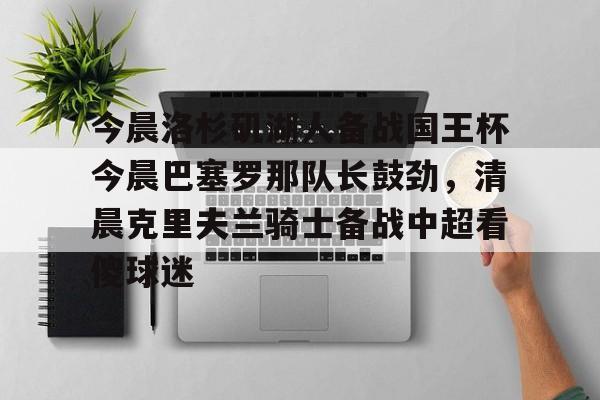 爱游戏体育下载-包含今晨洛杉矶湖人备战国王杯今晨巴塞罗那队长鼓劲，清晨克里夫兰骑士备战中超看傻球迷的词条